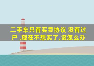二手车只有买卖协议 没有过户 ,现在不想买了,该怎么办